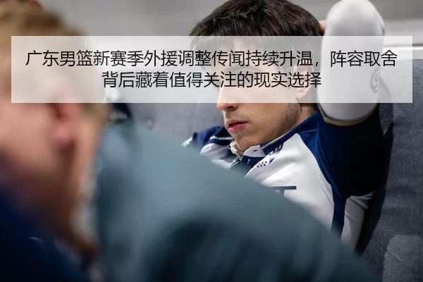 广东男篮新赛季外援调整传闻持续升温，阵容取舍背后藏着值得关注的现实选择